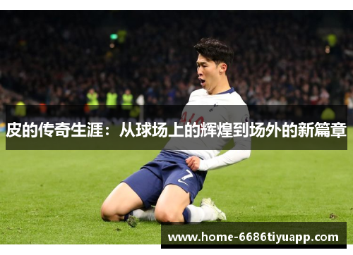 皮的传奇生涯：从球场上的辉煌到场外的新篇章